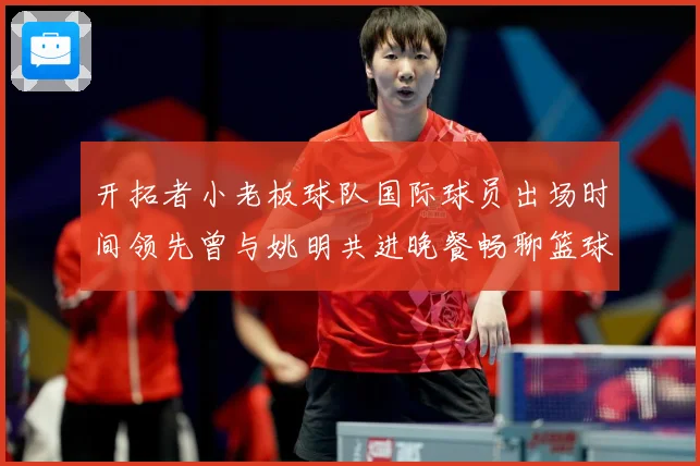 开拓者小老板球队国际球员出场时间领先曾与姚明共进晚餐畅聊篮球赛场复盘-深度解析
