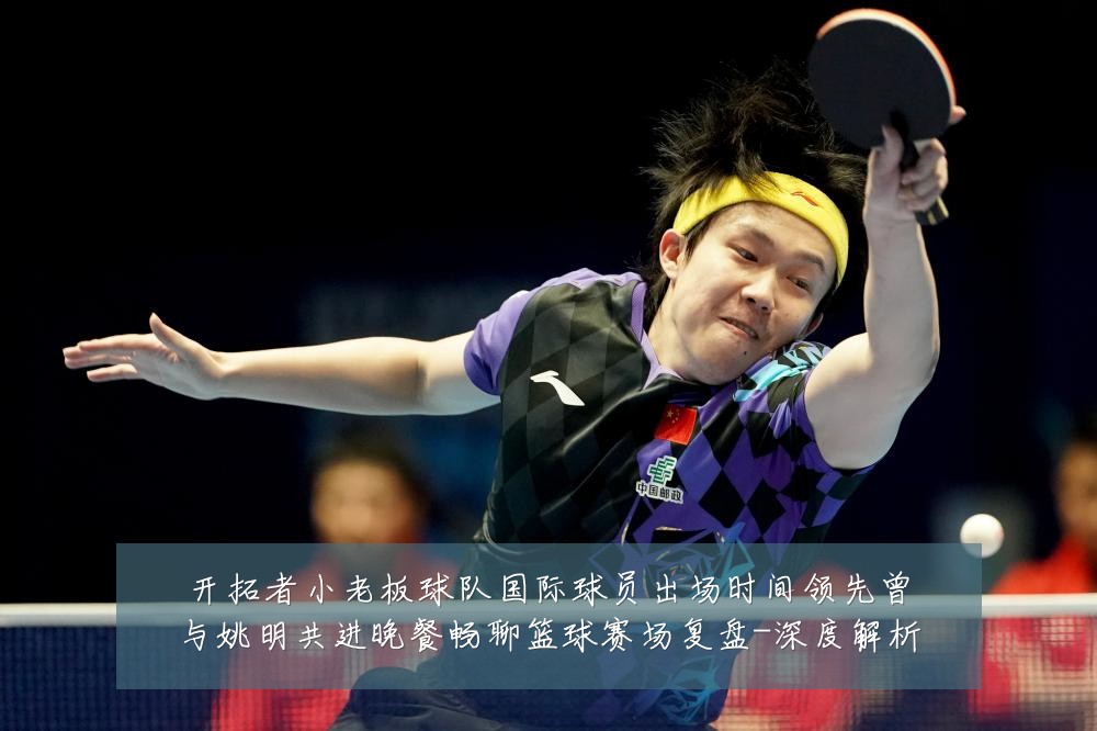 开拓者小老板球队国际球员出场时间领先曾与姚明共进晚餐畅聊篮球赛场复盘-深度解析